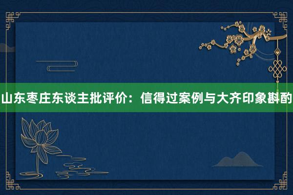 山东枣庄东谈主批评价：信得过案例与大齐印象斟酌